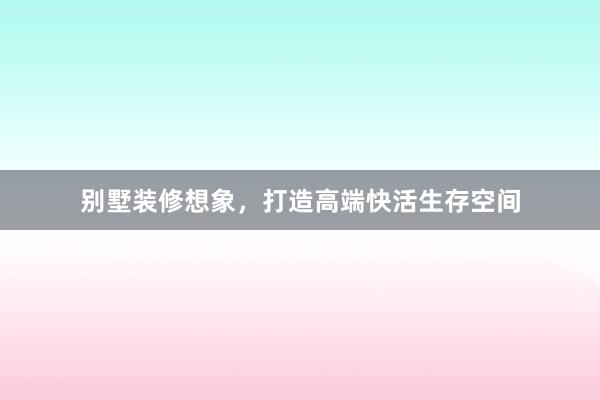 别墅装修想象，打造高端快活生存空间